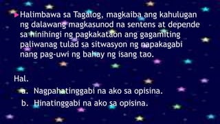 Halimbawa sa Tagalog, magkaiba ang kahulugan
ng dalawang magkasunod na sentens at depende
sa hinihingi ng pagkakataon ang gagamiting
paliwanag tulad sa sitwasyon ng napakagabi
nang pag-uwi ng bahay ng isang tao.
Hal.
a. Nagpahatinggabi na ako sa opisina.
b. Hinatinggabi na ako sa opisina.
 