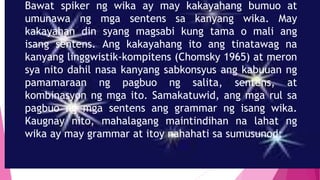 Bawat spiker ng wika ay may kakayahang bumuo at
umunawa ng mga sentens sa kanyang wika. May
kakayahan din syang magsabi kung tama o mali ang
isang sentens. Ang kakayahang ito ang tinatawag na
kanyang linggwistik-kompitens (Chomsky 1965) at meron
sya nito dahil nasa kanyang sabkonsyus ang kabuuan ng
pamamaraan ng pagbuo ng salita, sentens, at
kombinasyon ng mga ito. Samakatuwid, ang mga rul sa
pagbuo ng mga sentens ang grammar ng isang wika.
Kaugnay nito, mahalagang maintindihan na lahat ng
wika ay may grammar at itoy nahahati sa sumusunod:
 