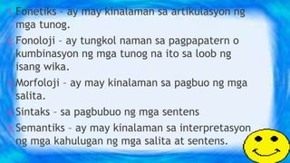 1.Fonetiks – ay may kinalaman sa artikulasyon ng
mga tunog.
2.Fonoloji – ay tungkol naman sa pagpapatern o
kumbinasyon ng mga tunog na ito sa loob ng
isang wika.
3.Morfoloji – ay may kinalaman sa pagbuo ng mga
salita.
4.Sintaks – sa pagbubuo ng mga sentens
5.Semantiks – ay may kinalaman sa interpretasyon
ng mga kahulugan ng mga salita at sentens.
 