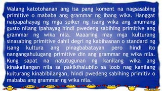Walang katotohanan ang isa pang koment na nagsasabing
primitive o mababa ang grammar ng ibang wika. Hanggat
naipapahayag ng mga spiker ng isang wika ang anumang
gusto nilang ipahayag hindi pwedeng sabihing primitive ang
grammar ng wika nila. Maaaring may mga kulturang
sinasabing primitive dahil degri ng kabihasnan o standard ng
isang kultura ang pinagbabatayan pero hindi ito
nangangahulugang primitive din ang grammar ng wika nila.
Kung sapat na natutugunan ng kanilang wika ang
kinakailangan nila sa pakikihalubilo sa loob nag kanilang
kulturang kinabibilangan, hindi pwedeng sabihing primitiv o
mababa ang grammar ng wika nila.
 