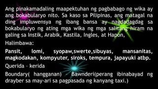 Ang pinakamadaling maapektuhan ng pagbabago ng wika ay
ang bokabularyo nito. Sa kaso sa Pilipinas, ang matagal na
ding impluwensya ng ibang bansa ay nagdadagdag sa
bokabularyo ng ating mga wika ng mga salitang hiram na
galing sa Instik, Arabik, Kastila, Ingles, at Hapon,
Halimbawa:
Pansit, lomi, syopaw,swerte,sibuyas, mansanitas,
magkodakan, kompyuter, siroks, tempura, japayuki atbp.
Querida – kerida
Boundary( hangganan) – Bawnderi(perang ibinabayad ng
drayber sa may-ari sa pagpasada ng kanyang taxi.)
 