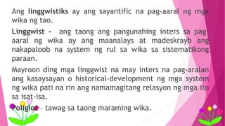 Ang linggwistiks ay ang sayantific na pag-aaral ng mga
wika ng tao.
Linggwist - ang taong ang pangunahing inters sa pag-
aaral ng wika ay ang maanalays at madeskrayb ang
nakapaloob na system ng rul sa wika sa sistematikong
paraan.
Mayroon ding mga linggwist na may inters na pag-aralan
ang kasaysayan o historical-development ng mga system
ng wika pati na rin ang namamagitang relasyon ng mga ito
sa isat-isa.
Poliglot – tawag sa taong maraming wika.
 