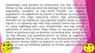 Napakatagal nang panahon na pinag-aralan ang mga wika ng tao.
Bahagi ng mga unang pag-aaral ang nabanggit na sa itaas na mahabang
pagtatalong namagitan sa mga Greek Filosofer nun tungkol sa
pagkakaron o di pagkakaron ng natural na koneksyon ng isang salita at
kahulugan nito (mga natyuralist kontra mga konvensyonalist).
Nasundan ito ng mahaba pa ring pagtatalo tungkol naman sa pagiging
regular o di regularng mga wika (mga analojist kontra mga anomalist)
na syang nagbibigay-daan para maaydentifay ang mga bahagi ng
pananalita sa wikang Greek. Nang mabuo na ang pag-aaral ng mga
Greek na gramaryan para sa grammar ng kanilang wika, inadap naman
ng mga Romano ang gramatikal-patern ng Greek sa pagtuturo at
pagpapalaganap nila ng wikang Latin. Ang nabuong grammar ng Latin
ang ginawa naming modelo sa pagtuturo ng iba pang wika lalo na sa
Europe sa loob ng mahabang panahon na kinilala ngayong tradisyunal
na grammar.
 