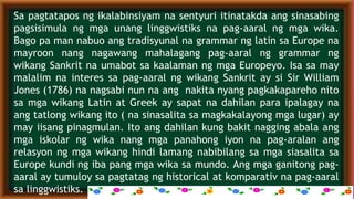 Sa pagtatapos ng ikalabinsiyam na sentyuri itinatakda ang sinasabing
pagsisimula ng mga unang linggwistiks na pag-aaral ng mga wika.
Bago pa man nabuo ang tradisyunal na grammar ng latin sa Europe na
mayroon nang nagawang mahalagang pag-aaral ng grammar ng
wikang Sankrit na umabot sa kaalaman ng mga Europeyo. Isa sa may
malalim na interes sa pag-aaral ng wikang Sankrit ay si Sir William
Jones (1786) na nagsabi nun na ang nakita nyang pagkakapareho nito
sa mga wikang Latin at Greek ay sapat na dahilan para ipalagay na
ang tatlong wikang ito ( na sinasalita sa magkakalayong mga lugar) ay
may iisang pinagmulan. Ito ang dahilan kung bakit nagging abala ang
mga iskolar ng wika nang mga panahong iyon na pag-aralan ang
relasyon ng mga wikang hindi lamang nabibilang sa mga siasalita sa
Europe kundi ng iba pang mga wika sa mundo. Ang mga ganitong pag-
aaral ay tumuloy sa pagtatag ng historical at komparativ na pag-aaral
sa linggwistiks.
 