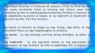 Sa pagsisimula ng ikadalawampung siglo, napablis ang Cours de
Linguistique Generale ni Ferdinand de Saussure (1916) na binuo ng mga
dati nyang estudyante buhat sa kanyang mga lektyur nang siyay
nabubuhay pa.Ilan sa mahahalagang konseptong tinalakay ni Saussure ay
ang pagkakaiba ng parole at langue, at ng singkronik at dayakronik na
pag-aaral ng wika. Para kay Saussure,
Ang beysik na element ng langue ay mga (tunog, mga salita, at mga
gramatikal-fityur) ay mga magkakaugnay na straktyur.
Ang parole – ay ang mismong naririnig nating binibigkas ng spiker ng
wika.
Ang singkronik – ay ang pag-aaral naman ay ang pag-analays at
pagkumpara ng mga straktyur ng wika sa pagbabago nito sa paglipas ng
panahon.
 