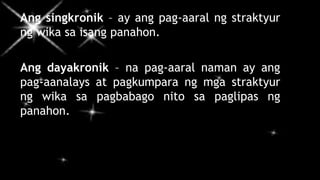Ang singkronik – ay ang pag-aaral ng straktyur
ng wika sa isang panahon.
Ang dayakronik – na pag-aaral naman ay ang
pag-aanalays at pagkumpara ng mga straktyur
ng wika sa pagbabago nito sa paglipas ng
panahon.
 