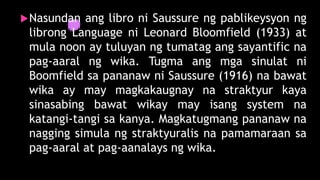 Nasundan ang libro ni Saussure ng pablikeysyon ng
librong Language ni Leonard Bloomfield (1933) at
mula noon ay tuluyan ng tumatag ang sayantific na
pag-aaral ng wika. Tugma ang mga sinulat ni
Boomfield sa pananaw ni Saussure (1916) na bawat
wika ay may magkakaugnay na straktyur kaya
sinasabing bawat wikay may isang system na
katangi-tangi sa kanya. Magkatugmang pananaw na
nagging simula ng straktyuralis na pamamaraan sa
pag-aaral at pag-aanalays ng wika.
 