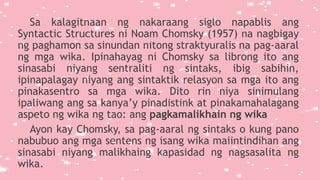 Sa kalagitnaan ng nakaraang siglo napablis ang
Syntactic Structures ni Noam Chomsky (1957) na nagbigay
ng paghamon sa sinundan nitong straktyuralis na pag-aaral
ng mga wika. Ipinahayag ni Chomsky sa librong ito ang
sinasabi niyang sentraliti ng sintaks, ibig sabihin,
ipinapalagay niyang ang sintaktik relasyon sa mga ito ang
pinakasentro sa mga wika. Dito rin niya sinimulang
ipaliwang ang sa kanya’y pinadistink at pinakamahalagang
aspeto ng wika ng tao: ang pagkamalikhain ng wika
Ayon kay Chomsky, sa pag-aaral ng sintaks o kung pano
nabubuo ang mga sentens ng isang wika maiintindihan ang
sinasabi niyang malikhaing kapasidad ng nagsasalita ng
wika.
 