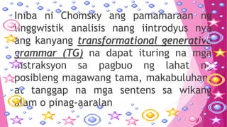 Iniba ni Chomsky ang pamamaraan ng
linggwistik analisis nang iintrodyus nya
ang kanyang transformational generative
grammar (TG) na dapat ituring na mga
instraksyon sa pagbuo ng lahat ng
posibleng magawang tama, makabuluhan,
at tanggap na mga sentens sa wikang
alam o pinag-aaralan
 