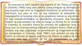 Sa sumunod na taon napablis ang Aspects of the Theory of Syntax
ni Chomsky (1965) kung saan pormal nyang binigyan ng distingksyon
ang kanyang mga term na linggwistik-kompitens at performans. Ang
depinisyon nya para sa una ay ang kaalaman at kakayahan ng
tagapagsalita sa kanyang wika at sa pangalawa naman ay ang aktwal
na mga sinasabi/binibigkas sa spesipikong sitwasyon. Ang nabuong
modelo ng pag-aanalays ng wika na hango sa librong ito ay tinawag
ni Chomsky na standard theory na nirevays din pagkaraan lang ng
ilang taon na tinawag naming extended standard theory. Hindi pa rin
natapos ang mga pagbabago sa pamamaraan ng linggwistik-analisis
na ipinopropos ni Chomsky. Mula 1980’s mas dumami pa ang mga
reserts at tumuon na ngayon ang focus ng reserts sa pagbuo ng mga
prinsipol. Ang mga prinsipol na ito ang ipinapalagay na syang
nagdedefayn ng tinatawag na core grammar ng wika.
 