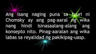 Ang isang naging puna sa tyuri ni
Chomsky ay ang pag-aaral ng wika
nang hindi isinasaalang-alang ang
konsepto nito. Pinag-aaralan ang wika
labas sa reyalidad ng pakikipag-uasp.
 