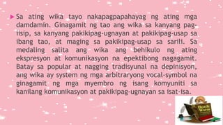  Sa ating wika tayo nakapagpapahayag ng ating mga
damdamin. Ginagamit ng tao ang wika sa kanyang pag-
iisip, sa kanyang pakikipag-ugnayan at pakikipag-usap sa
ibang tao, at maging sa pakikipag-usap sa sarili. Sa
medaling salita ang wika ang behikulo ng ating
ekspresyon at komunikasyon na epektibong nagagamit.
Batay sa popular at nagging tradisyunal na depinisyon,
ang wika ay system ng mga arbitraryong vocal-symbol na
ginagamit ng mga myembro ng isang komyuniti sa
kanilang komunikasyon at pakikipag-ugnayan sa isat-isa.
 