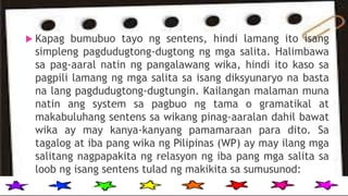  Kapag bumubuo tayo ng sentens, hindi lamang ito isang
simpleng pagdudugtong-dugtong ng mga salita. Halimbawa
sa pag-aaral natin ng pangalawang wika, hindi ito kaso sa
pagpili lamang ng mga salita sa isang diksyunaryo na basta
na lang pagdudugtong-dugtungin. Kailangan malaman muna
natin ang system sa pagbuo ng tama o gramatikal at
makabuluhang sentens sa wikang pinag-aaralan dahil bawat
wika ay may kanya-kanyang pamamaraan para dito. Sa
tagalog at iba pang wika ng Pilipinas (WP) ay may ilang mga
salitang nagpapakita ng relasyon ng iba pang mga salita sa
loob ng isang sentens tulad ng makikita sa sumusunod:
 