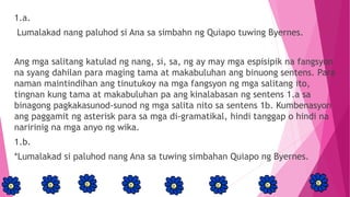 1.a.
Lumalakad nang paluhod si Ana sa simbahn ng Quiapo tuwing Byernes.
Ang mga salitang katulad ng nang, si, sa, ng ay may mga espisipik na fangsyon
na syang dahilan para maging tama at makabuluhan ang binuong sentens. Para
naman maintindihan ang tinutukoy na mga fangsyon ng mga salitang ito,
tingnan kung tama at makabuluhan pa ang kinalabasan ng sentens 1.a sa
binagong pagkakasunod-sunod ng mga salita nito sa sentens 1b. Kumbenasyon
ang paggamit ng asterisk para sa mga di-gramatikal, hindi tanggap o hindi na
naririnig na mga anyo ng wika.
1.b.
*Lumalakad si paluhod nang Ana sa tuwing simbahan Quiapo ng Byernes.
 