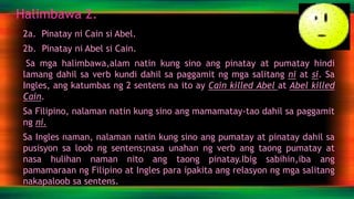Halimbawa 2.
2a. Pinatay ni Cain si Abel.
2b. Pinatay ni Abel si Cain.
Sa mga halimbawa,alam natin kung sino ang pinatay at pumatay hindi
lamang dahil sa verb kundi dahil sa paggamit ng mga salitang ni at si. Sa
Ingles, ang katumbas ng 2 sentens na ito ay Cain killed Abel at Abel killed
Cain.
Sa Filipino, nalaman natin kung sino ang mamamatay-tao dahil sa paggamit
ng ni.
Sa Ingles naman, nalaman natin kung sino ang pumatay at pinatay dahil sa
pusisyon sa loob ng sentens;nasa unahan ng verb ang taong pumatay at
nasa hulihan naman nito ang taong pinatay.Ibig sabihin,iba ang
pamamaraan ng Filipino at Ingles para ipakita ang relasyon ng mga salitang
nakapaloob sa sentens.
 
