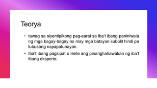Teorya
+ tawag sa siyentipikong pag-aaral sa iba’t ibang paniniwala
ng mga bagay-bagay na may mga batayan subalit hindi pa
lubusang napapatunayan.
+ Iba’t ibang pagsipat o lente ang pinanghahawakan ng iba’t
ibang eksperto.
 