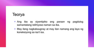 Teorya
+ Ang iba ay siyentipiko ang paraan ng pagdulog
samantalang relihiyoso naman sa iba.
+ May ilang nagkakaugnay at may ilan namang ang layo ng
koneksiyong sa isa’t isa.
 