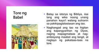 Tore ng
Babel
+ Batay sa istorya ng Bibliya, iisa
lang ang wika noong unang
panahon kaya’t walang suliranin
sa pakikipagtalastasan ang tao.
+ Naghangad ang tao na higitan
ang kapangyarihan ng Diyos,
naging mapagmataas at nag-
ambisyong maabot ang langit, at
nagtayo ng pakataas-taas na
tore.
 