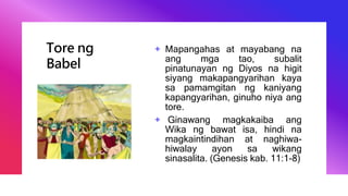 Tore ng
Babel
+ Mapangahas at mayabang na
ang mga tao, subalit
pinatunayan ng Diyos na higit
siyang makapangyarihan kaya
sa pamamgitan ng kaniyang
kapangyarihan, ginuho niya ang
tore.
+ Ginawang magkakaiba ang
Wika ng bawat isa, hindi na
magkaintindihan at naghiwa-
hiwalay ayon sa wikang
sinasalita. (Genesis kab. 11:1-8)
 