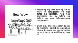Bow-Wow
+ maaaring ang wika raw ng tao ay
mula sa panggagaya sa mga
tunog ng kalikasan. Ang mga
primitibong tao ay kulang na
kulang sa mga bokabularyong
magagamit.
+ Dahil dito, ang mga bagay-bagay
sa kanilang paligid ay natutuhan
nilang tagurian sa pamamagitan
ng mga tunog na nalilikha ng mga
ito.
 