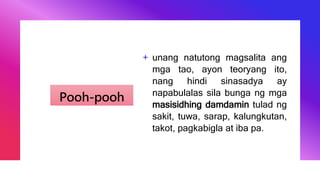 Pooh-pooh
+ unang natutong magsalita ang
mga tao, ayon teoryang ito,
nang hindi sinasadya ay
napabulalas sila bunga ng mga
masisidhing damdamin tulad ng
sakit, tuwa, sarap, kalungkutan,
takot, pagkabigla at iba pa.
 