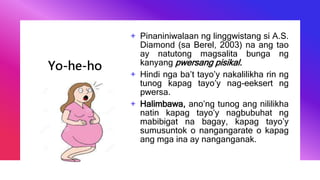 Yo-he-ho
+ Pinaniniwalaan ng linggwistang si A.S.
Diamond (sa Berel, 2003) na ang tao
ay natutong magsalita bunga ng
kanyang pwersang pisikal.
+ Hindi nga ba’t tayo’y nakalilikha rin ng
tunog kapag tayo’y nag-eeksert ng
pwersa.
+ Halimbawa, ano’ng tunog ang nililikha
natin kapag tayo’y nagbubuhat ng
mabibigat na bagay, kapag tayo’y
sumusuntok o nangangarate o kapag
ang mga ina ay nanganganak.
 