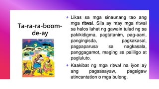 Ta-ra-ra-boom-
de-ay
+ Likas sa mga sinaunang tao ang
mga ritwal. Sila ay may mga ritwal
sa halos lahat ng gawain tulad ng sa
pakikidigma, pagtatanim, pag-aani,
pangingisda, pagkakasal,
pagpaparusa sa nagkasala,
panggagamot, maging sa paliligo at
pagluluto.
+ Kaakibat ng mga ritwal na iyon ay
ang pagsasayaw, pagsigaw
atincantation o mga bulong.
 