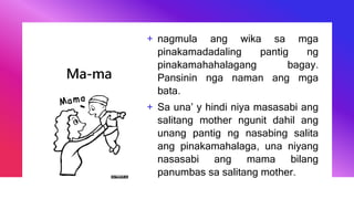 Ma-ma
+ nagmula ang wika sa mga
pinakamadadaling pantig ng
pinakamahahalagang bagay.
Pansinin nga naman ang mga
bata.
+ Sa una’ y hindi niya masasabi ang
salitang mother ngunit dahil ang
unang pantig ng nasabing salita
ang pinakamahalaga, una niyang
nasasabi ang mama bilang
panumbas sa salitang mother.
 