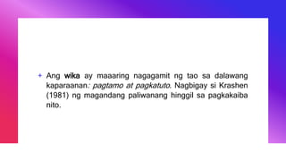 + Ang wika ay maaaring nagagamit ng tao sa dalawang
kaparaanan: pagtamo at pagkatuto. Nagbigay si Krashen
(1981) ng magandang paliwanang hinggil sa pagkakaiba
nito.
 