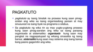 PAGKATUTO
+ pagkatuto ay isang binalak na proseso kung saan pinag-
aralan ang wika sa isang organisadong paraan at may
sinusunod na isang tiyak na programa o silabus.
+ Sa pagkatuto ng wika rin ay may yugto-yugtong proseso
kung saan pinag-aaralan ang wika sa isang paraang
organisado at sistematiko: organisado kung saan may
pangkat na nagpapatupad ng wikang sinasalita ng isang
bansa; sistematiko kung saan may sistema ang isang bansa
kong paano gagamitin ang wika.
 