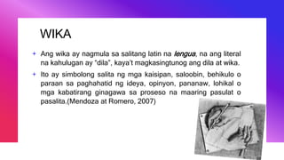 WIKA
+ Ang wika ay nagmula sa salitang latin na lengua, na ang literal
na kahulugan ay “dila”, kaya’t magkasingtunog ang dila at wika.
+ Ito ay simbolong salita ng mga kaisipan, saloobin, behikulo o
paraan sa paghahatid ng ideya, opinyon, pananaw, lohikal o
mga kabatirang ginagawa sa proseso na maaring pasulat o
pasalita.(Mendoza at Romero, 2007)
 