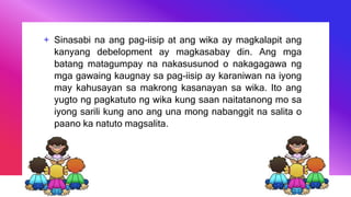 + Sinasabi na ang pag-iisip at ang wika ay magkalapit ang
kanyang debelopment ay magkasabay din. Ang mga
batang matagumpay na nakasusunod o nakagagawa ng
mga gawaing kaugnay sa pag-iisip ay karaniwan na iyong
may kahusayan sa makrong kasanayan sa wika. Ito ang
yugto ng pagkatuto ng wika kung saan naitatanong mo sa
iyong sarili kung ano ang una mong nabanggit na salita o
paano ka natuto magsalita.
 