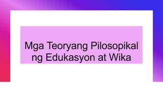 Mga Teoryang Pilosopikal
ng Edukasyon at Wika
 