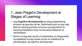 1. Jean Piaget’s Development al
Stages of Learning
+ ang Cognitive Developmetal ay isang progresibong
proseso ng pag-iisip ng tao. Naniniwala siya na ang mga
bata ay kayang gumawa at bumuo ng pag-iintindi sa
kanyang kapaligiran base sa kanyang nalalaman at
naiintindihan.
+ Sentro sa pag-iisip ng tao at nakasalalay sa lengguwahe
ng pagkatuto at pag-unawa ng tao na makakuha sa
pamamagitan ng cognitive development.
 