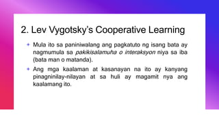 2. Lev Vygotsky’s Cooperative Learning
+ Mula ito sa paniniwalang ang pagkatuto ng isang bata ay
nagmumula sa pakikisalamuha o interaksyon niya sa iba
(bata man o matanda).
+ Ang mga kaalaman at kasanayan na ito ay kanyang
pinagninilay-nilayan at sa huli ay magamit nya ang
kaalamang ito.
 