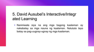 5. David Ausubel’s Interactive/Integr
ated Learning
+ Naniniwala siya na ang mga bagong kaalaman ay
nakabatay sa mga nauna ng kaalaman. Natututo tayo
batay sa pag-uugnay-ugnay ng mga kaalaman.
 