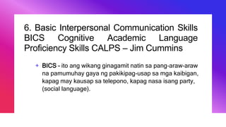 6. Basic Interpersonal Communication Skills
BICS Cognitive Academic Language
Proficiency Skills CALPS – Jim Cummins
+ BICS – ito ang wikang ginagamit natin sa pang-araw-araw
na pamumuhay gaya ng pakikipag-usap sa mga kaibigan,
kapag may kausap sa telepono, kapag nasa isang party,
(social language).
 
