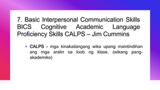 7. Basic Interpersonal Communication Skills
BICS Cognitive Academic Language
Proficiency Skills CALPS – Jim Cummins
+ CALPS – mga kinakailangang wika upang maintindihan
ang mga aralin sa loob ng klase. (wikang pang-
akademiko)
 