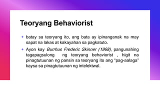 Teoryang Behaviorist
+ batay sa teoryang ito, ang bata ay ipinanganak na may
sapat na lakas at kakayahan sa pagkatuto.
+ Ayon kay Burrhus Frederic Skinner (1968), pangunahing
tagapagsulong ng teoryang behaviorist , higit na
pinagtutuunan ng pansin sa teoryang ito ang “pag-aalaga”
kaysa sa pinagtutuunan ng intelektwal.
 