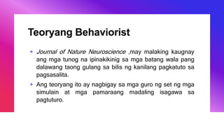 Teoryang Behaviorist
+ Journal of Nature Neuroscience ,may malaking kaugnay
ang mga tunog na ipinakikinig sa mga batang wala pang
dalawang taong gulang sa bilis ng kanilang pagkatuto sa
pagsasalita.
+ Ang teoryang ito ay nagbigay sa mga guro ng set ng mga
simulain at mga pamaraang madaling isagawa sa
pagtuturo.
 