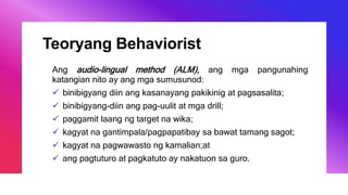 Teoryang Behaviorist
Ang audio-lingual method (ALM), ang mga pangunahing
katangian nito ay ang mga sumusunod:
 binibigyang diin ang kasanayang pakikinig at pagsasalita;
 binibigyang-diin ang pag-uulit at mga drill;
 paggamit laang ng target na wika;
 kagyat na gantimpala/pagpapatibay sa bawat tamang sagot;
 kagyat na pagwawasto ng kamalian;at
 ang pagtuturo at pagkatuto ay nakatuon sa guro.
 