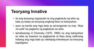 Teoryang Innative
+ ito ang teoryang nagsasabi na ang pagkatuto ng wika ng
bata ay batay sa kanyang angking likas na kakayahan.
+ ayon sa kanila ang mga bata ay ipinanganak na may “likas
na salik” sa pagtamo ng pagkatuto sa wika.
+ Ipinaliwanag ni Chomsky (1975, 1965) na ang kakayahan
sa wika ay kasama na pagkaanak at likas itong nalilinang
habang ang mga bata ay nakikipag-interaksyon sa kanyang
kapaligiran.
 