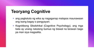 Teoryang Cognitive
+ ang pagkatuto ng wika ay nagaganap matapos maunawaan
ang isang bagay o pangyayari.
+ Kognitibong Sikolohikal (Cognitive Psychology), ang mga
bata ay unang natutong bumuo ng biswal na larawan bago
pa man siya magsalita.
 
