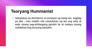 Teoryang Hummanist
+ nakapokus sa damdamin at emosyon ng isang tao. dagdag
pa dito , mas mabilis nila natututuhan ng tao ang wika at
wala siyang pag-alinlangang gamitin ito at malaya niyang
nailalahad ang kanyang saloobin.
 