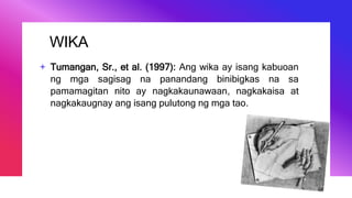 WIKA
+ Tumangan, Sr., et al. (1997): Ang wika ay isang kabuoan
ng mga sagisag na panandang binibigkas na sa
pamamagitan nito ay nagkakaunawaan, nagkakaisa at
nagkakaugnay ang isang pulutong ng mga tao.
 