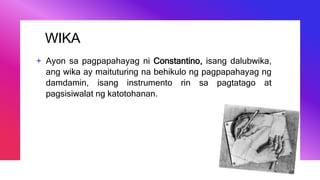 WIKA
+ Ayon sa pagpapahayag ni Constantino, isang dalubwika,
ang wika ay maituturing na behikulo ng pagpapahayag ng
damdamin, isang instrumento rin sa pagtatago at
pagsisiwalat ng katotohanan.
 