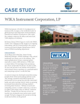 CASE STUDY
WIKA Instrument, LP, with U.S. headquarters in
Lawrenceville, Georgia, is the worldwide leader in
global pressure and temperature instrumentation.
Founded in Frankfurt-Griesheim in 1946, today
the company comprises 40 offices and more than
7,000 employees worldwide.
EnVeritas Group (EVG) began its work with WIKA
in 2012. The companies today engage in an ongoing
relationship, with EVG functioning as the content
creation and Search Engine Optimization (SEO)
arms of WIKA’s marketing department.
CHALLENGES
According to Jason McClain, Senior Group
Marketing Manager, WIKA’s challenges with content
marketing were many years in the making. “Like
many manufacturers of non-consumer goods,
especially in mature B2B industries, WIKA had
a content deficit. We had slipped into producing
spec sheets and product brochures. In other words,
we were just present in our markets with products,
which almost always contributes to commoditization
and competing on price,” recalls McClain.
A content strategy was developed around discussing
insights about trends and resulting industry needs.
This strategy coincided with WIKA’s launch of a
professional services group that provides instrument
audits and safety training, both of which are growing
in demand from industries with large numbers
of retiring baby-boomers. “Without research and
compelling content, we didn’t really have a narrative
to explain what unique value we offered,” continues
McClain. “Despite the fact that our services are
needed, just creating the team and structure wasn’t
enough. We had to engage in the narratives driving
trends and realities on the ground.”
WIKA Instrument Corporation, LP
CHALLENGES
Focus was on producing
spec sheets and product
brochures. As a result,
quality content was
unavailable to site
visitors. The company’s
content was lacking the
narrative that is necessary
to explain the unique
value of its services.
SOLUTIONS
WIKA partnered with
EnVeritas Group to
develop and implement
an effective content
strategy.
RESULTS
2011-2012
- Keyword conversion
up 1962%
- Total visitors up 32%
- Conversion rate for
RFQs up 46%
2012-2013
- Total visitors up 48%
- Social media
engagement up 230%
- New blog grew to
800 visitors after
first two months
of publishing
 