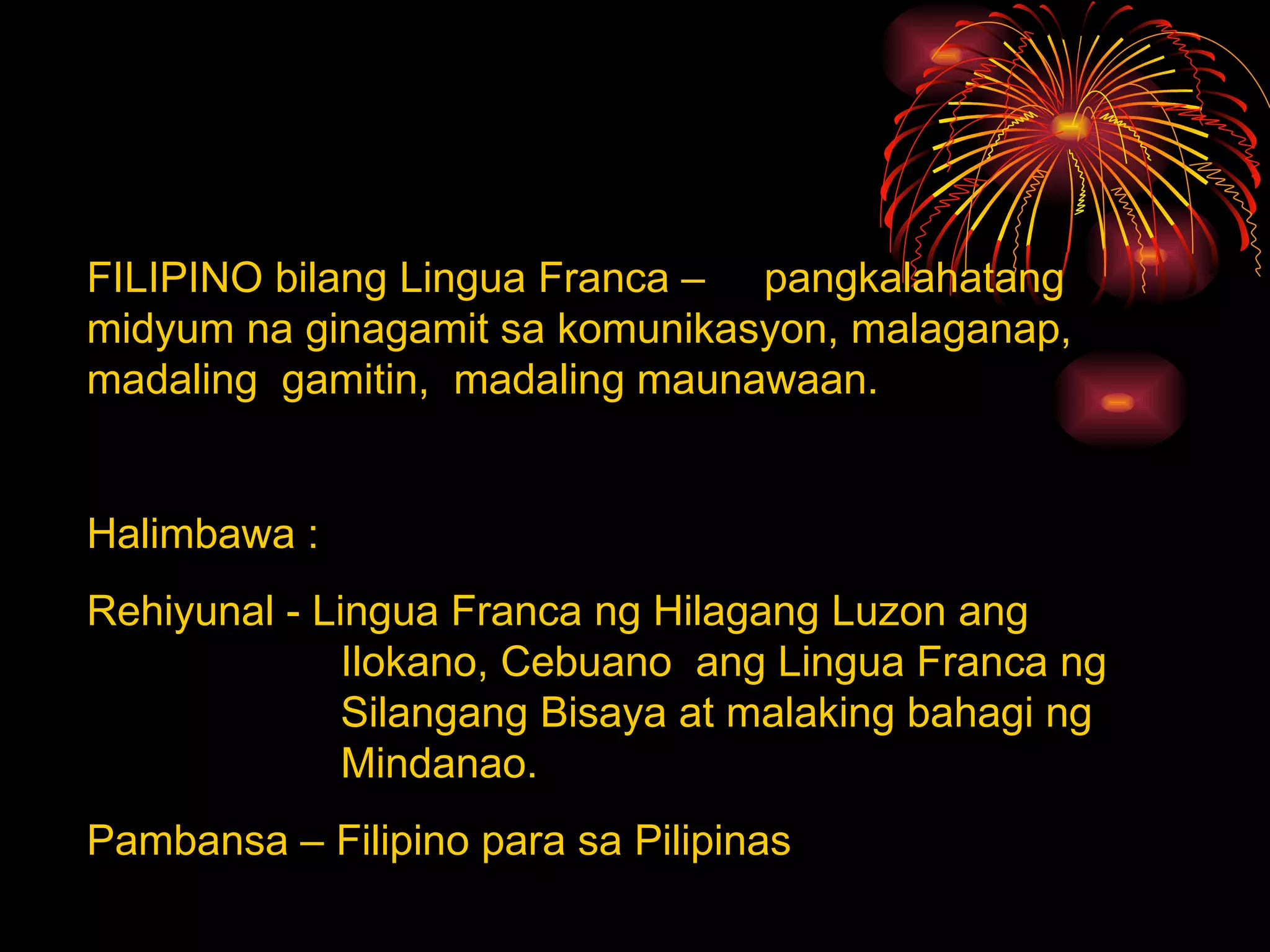FILIPINO bilang Lingua Franca –  pangkalahatang midyum na ginagamit sa komunikasyon, malaganap, madaling  gamitin,  madaling maunawaan. Halimbawa : Rehiyunal - Lingua Franca ng Hilagang Luzon ang  Ilokano, Cebuano  ang Lingua Franca ng  Silangang Bisaya at malaking bahagi ng  Mindanao. Pambansa – Filipino para sa Pilipinas 
