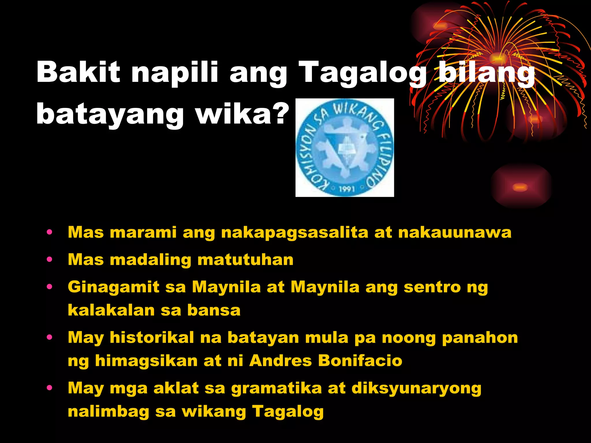 Bakit napili ang Tagalog bilang batayang wika?  Mas marami ang nakapagsasalita at nakauunawa Mas madaling matutuhan Ginagamit sa Maynila at Maynila ang sentro ng kalakalan sa bansa May historikal na batayan mula pa noong panahon ng himagsikan at ni Andres Bonifacio May mga aklat sa gramatika at diksyunaryong nalimbag sa wikang Tagalog 