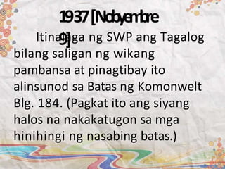 1937[Nobye
m
bre
9]
Itinalaga ng SWP ang Tagalog
bilang saligan ng wikang
pambansa at pinagtibay ito
alinsunod sa Batas ng Komonwelt
Blg. 184. (Pagkat ito ang siyang
halos na nakakatugon sa mga
hinihingi ng nasabing batas.)
 